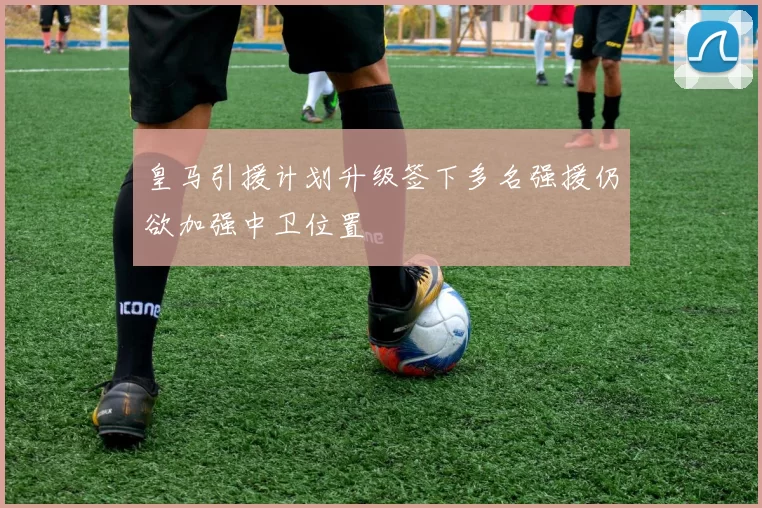 皇马引援计划升级签下多名强援仍欲加强中卫位置