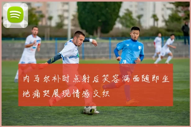 内马尔补时点射后笑容满面随即坐地痛哭展现情感交织
