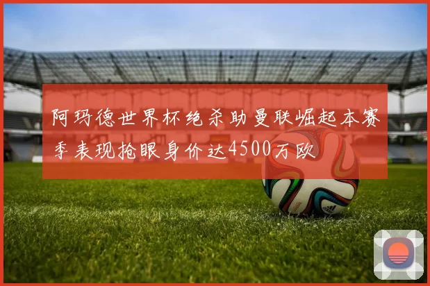 阿玛德世界杯绝杀助曼联崛起本赛季表现抢眼身价达4500万欧