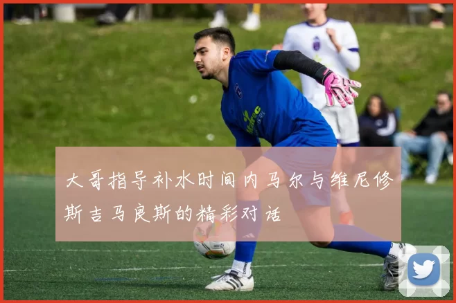 大哥指导补水时间内马尔与维尼修斯吉马良斯的精彩对话