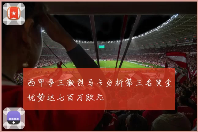 西甲争三激烈马卡分析第三名奖金优势达七百万欧元