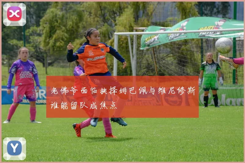老佛爷面临抉择姆巴佩与维尼修斯谁能留队成焦点