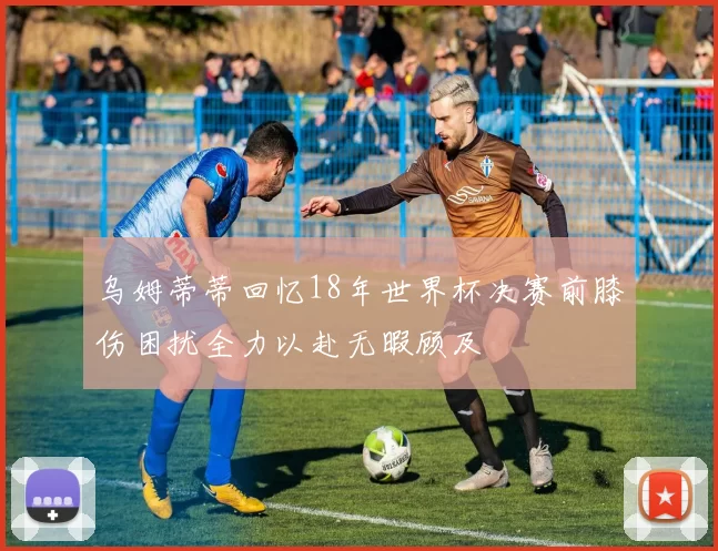 乌姆蒂蒂回忆18年世界杯决赛前膝伤困扰全力以赴无暇顾及