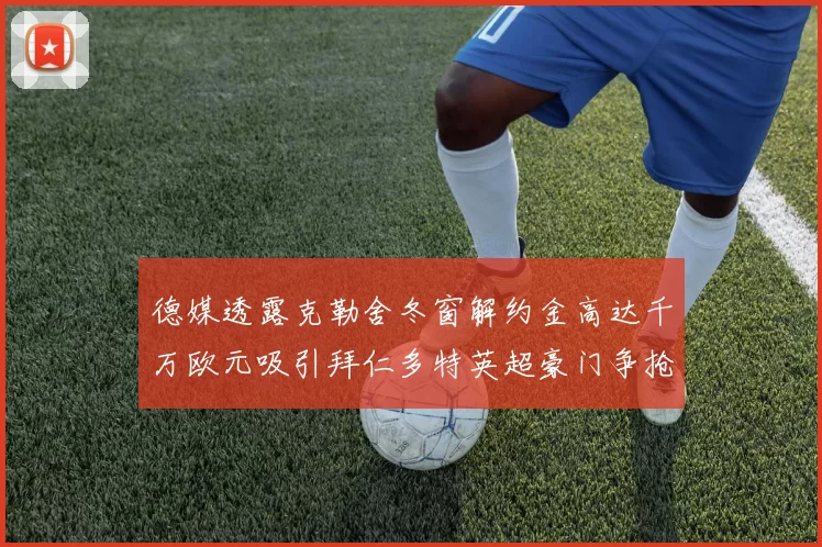 德媒透露克勒舍冬窗解约金高达千万欧元吸引拜仁多特英超豪门争抢