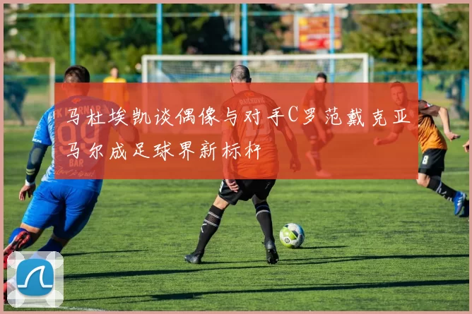 马杜埃凯谈偶像与对手C罗范戴克亚马尔成足球界新标杆