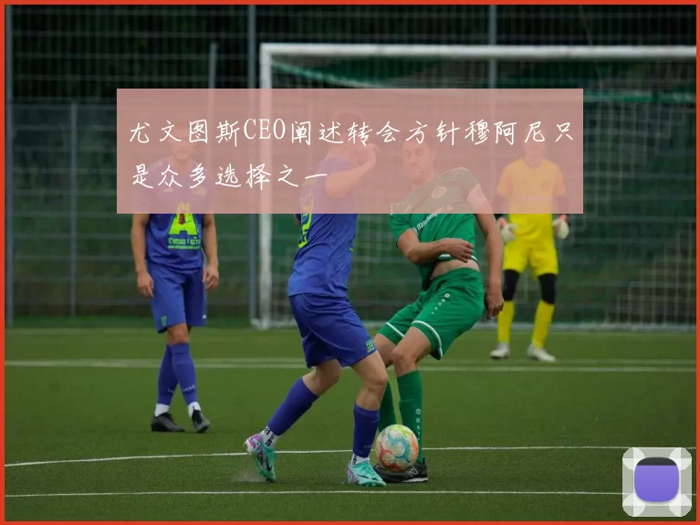 尤文图斯CEO阐述转会方针穆阿尼只是众多选择之一