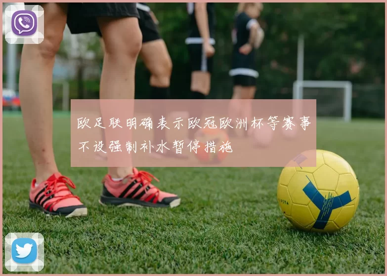 欧足联明确表示欧冠欧洲杯等赛事不设强制补水暂停措施