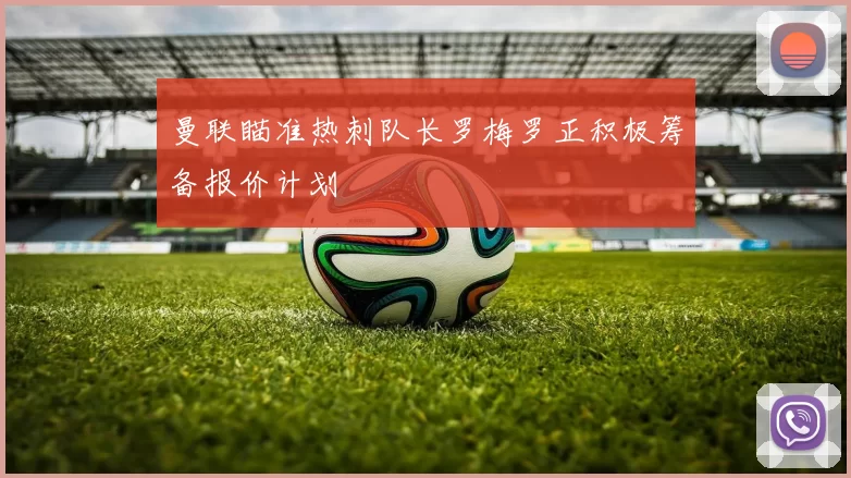 曼联瞄准热刺队长罗梅罗正积极筹备报价计划