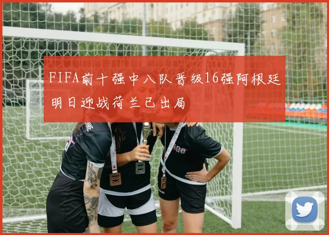 FIFA前十强中八队晋级16强阿根廷明日迎战荷兰已出局