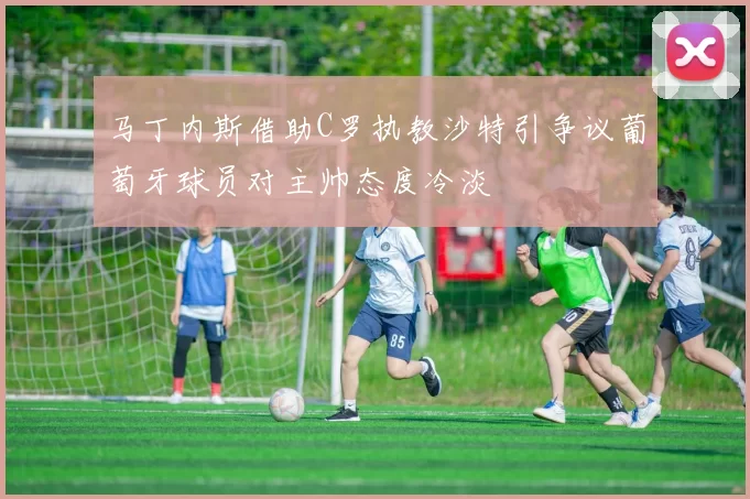 马丁内斯借助C罗执教沙特引争议葡萄牙球员对主帅态度冷淡