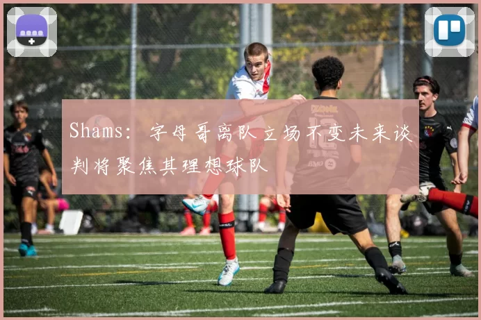 Shams：字母哥离队立场不变未来谈判将聚焦其理想球队