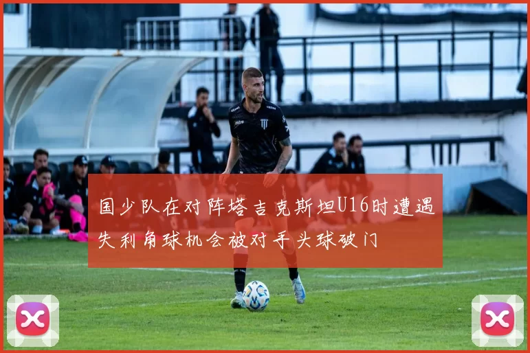 国少队在对阵塔吉克斯坦U16时遭遇失利角球机会被对手头球破门