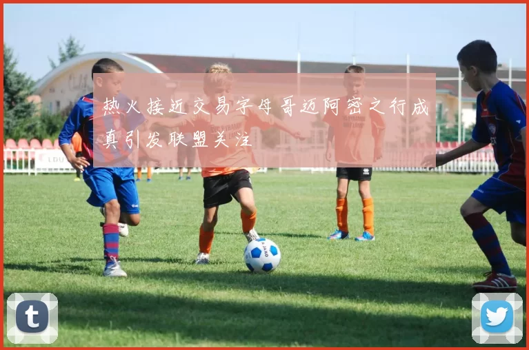 热火接近交易字母哥迈阿密之行成真引发联盟关注