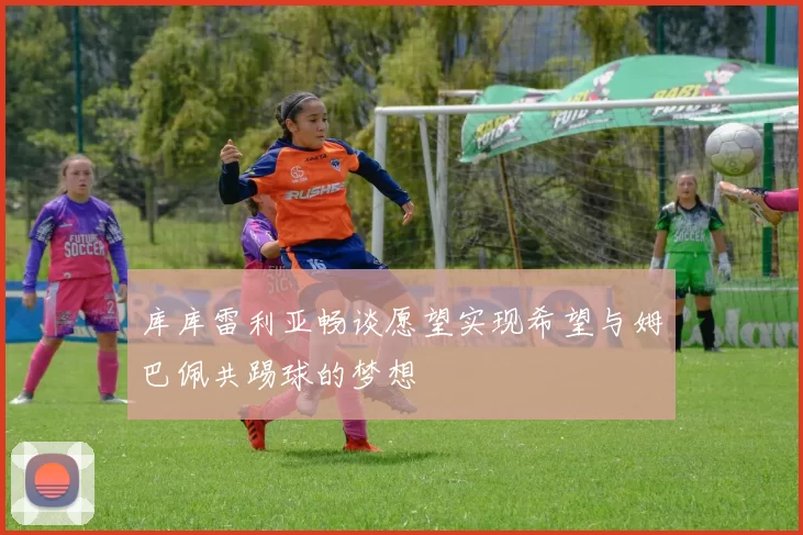 库库雷利亚畅谈愿望实现希望与姆巴佩共踢球的梦想