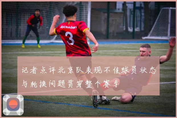 记者点评北京队表现不佳球员状态与轮换问题贯穿整个赛季