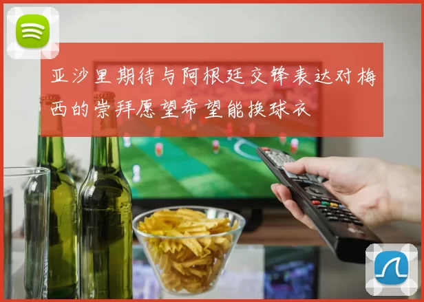 亚沙里期待与阿根廷交锋表达对梅西的崇拜愿望希望能换球衣
