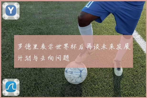 罗德里表示世界杯后再谈未来发展计划与去向问题