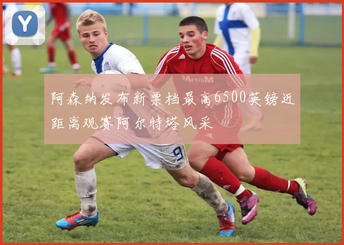 阿森纳发布新票档最高6500英镑近距离观赛阿尔特塔风采