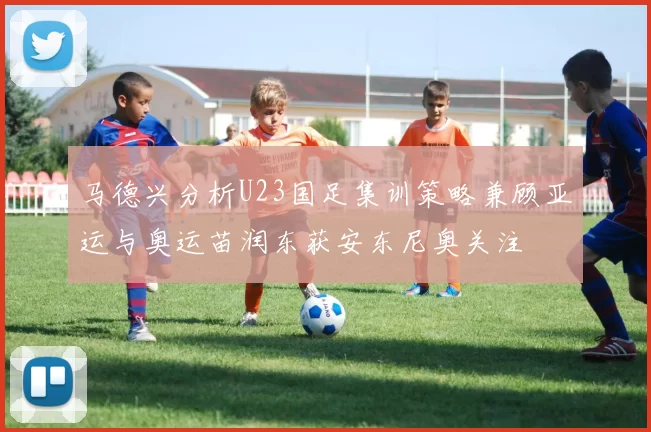 马德兴分析U23国足集训策略兼顾亚运与奥运苗润东获安东尼奥关注